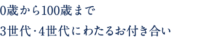 0歳から100歳まで 3世代・4世代にわたるお付き合い